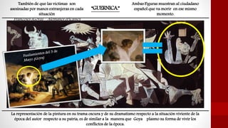 “GUERNICA.”
La representación de la pintura en su trama oscura y de su dramatismo respecto a la situación viviente de la
época del autor respecto a su patria, es de similar a la manera que Goya plasmo su forma de vivir los
conflictos de la época.
Ambas Figuras muestran al ciudadano
español que va morir en ese mismo
momento.
También de que las victimas son
asesinadas por manos extranjeras en cada
situación
Franceses (Goya) – Alemanes (Picasso)
 