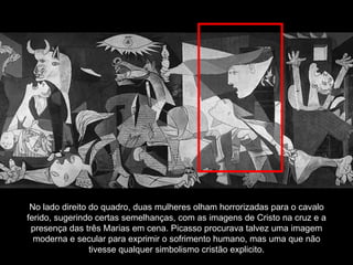 No lado direito do quadro, duas mulheres olham horrorizadas para o cavalo ferido, sugerindo certas semelhanças, com as imagens de Cristo na cruz e a presença das três Marias em cena. Picasso procurava talvez uma imagem moderna e secular para exprimir o sofrimento humano, mas uma que não tivesse qualquer simbolismo cristão explicito. 