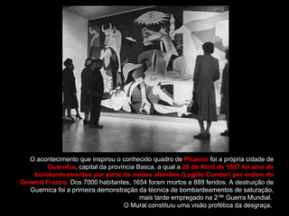 O acontecimento que inspirou o conhecido quadro de  Picasso  foi a própria cidade de  Guernica , capital da província Basca, a qual a  26 de Abril de 1937 foi alvo de bombardeamentos por parte de aviões alemães (Legião Condor) por ordem do General Franco.  Dos 7000 habitantes, 1654 foram mortos e 889 feridos. A destruição de Guernica foi a primeira demonstração da técnica de bombardeamentos de saturação, mais tarde empregado na 2ª Guerra Mundial.  O Mural constituiu uma visão profética da desgraça.  