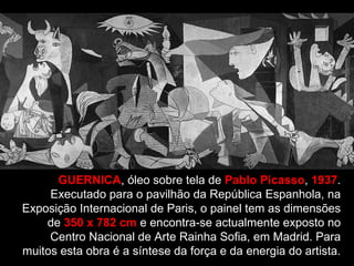 GUERNICA , óleo sobre tela de  Pablo Picasso ,  1937 . Executado para o pavilhão da República Espanhola, na Exposição Internacional de Paris, o painel tem as dimensões de  350 x 782 cm  e encontra-se actualmente exposto no Centro Nacional de Arte Rainha Sofia, em Madrid. Para muitos esta obra é a síntese da força e da energia do artista. 
