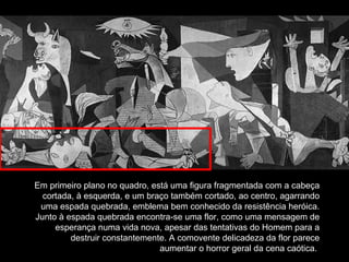 Em primeiro plano no quadro, está uma figura fragmentada com a cabeça cortada, à esquerda, e um braço também cortado, ao centro, agarrando uma espada quebrada, emblema bem conhecido da resistência heróica. Junto à espada quebrada encontra-se uma flor, como uma mensagem de esperança numa vida nova, apesar das tentativas do Homem para a destruir constantemente. A comovente delicadeza da flor parece aumentar o horror geral da cena caótica.  