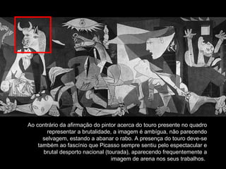 Ao contrário da afirmação do pintor acerca do touro presente no quadro representar a brutalidade, a imagem é ambígua, não parecendo selvagem, estando a abanar o rabo. A presença do touro deve-se também ao fascínio que Picasso sempre sentiu pelo espectacular e brutal desporto nacional (tourada), aparecendo frequentemente a imagem de arena nos seus trabalhos.   