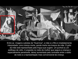 Entre as  imagens cubistas de "Guernica", a mãe e o filho é imediatamente interpretado: uma criança morta, pende inerte nos braços da mãe. O grito da mãe está representado pela língua que sugere  um punhal ou um estilhaço de vidro. A angústia no rosto da mulher que segura a criança é especialmente penetrante, talvez aumentada pelo contraste entre o estilo do rosto e a representação mais convencional da criança. 