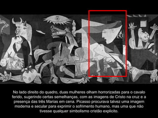 No lado direito do quadro, duas mulheres olham horrorizadas para o cavalo
ferido, sugerindo certas semelhanças, com as imagens de Cristo na cruz e a
presença das três Marias em cena. Picasso procurava talvez uma imagem
moderna e secular para exprimir o sofrimento humano, mas uma que não
tivesse qualquer simbolismo cristão explicito.
 