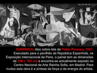 GUERNICA, óleo sobre tela de Pablo Picasso, 1937.
Executado para o pavilhão da República Espanhola, na
Exposição Internacional de Paris, o painel tem as dimensões
de 350 x 782 cm e encontra-se actualmente exposto no
Centro Nacional de Arte Rainha Sofia, em Madrid. Para
muitos esta obra é a síntese da força e da energia do artista.
 
