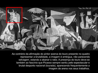 Ao contrário da afirmação do pintor acerca do touro presente no quadro
representar a brutalidade, a imagem é ambígua, não parecendo
selvagem, estando a abanar o rabo. A presença do touro deve-se
também ao fascínio que Picasso sempre sentiu pelo espectacular e
brutal desporto nacional (tourada), aparecendo frequentemente a
imagem de arena nos seus trabalhos.
 