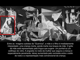 Entre as imagens cubistas de "Guernica", a mãe e o filho é imediatamente
interpretado: uma criança morta, pende inerte nos braços da mãe. O grito
da mãe está representado pela língua que sugere um punhal ou um
estilhaço de vidro. A angústia no rosto da mulher que segura a criança é
especialmente penetrante, talvez aumentada pelo contraste entre o estilo
do rosto e a representação mais convencional da criança.
 