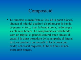 Composició
• La simetria es manifesta a l’eix de la paret blanca,
situada al mig del quadre i els pilars,per la banda
esquerra, el toro, i per la banda dreta, la dona que
va els seus braços. La composició es distribuïda
com un tríptic: el pannell central estan situats el
cavall i la dona portadora de la làmpada; al lateral
dret, es produeix un incendi hi ha la dona que
crida; i el costat esquerra, hi ha el brau i el nen
mort amb braços.
 
