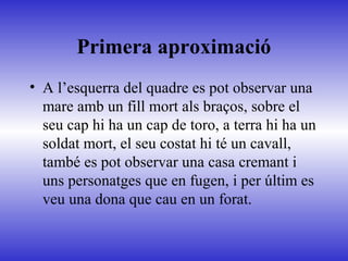 Primera aproximació
• A l’esquerra del quadre es pot observar una
mare amb un fill mort als braços, sobre el
seu cap hi ha un cap de toro, a terra hi ha un
soldat mort, el seu costat hi té un cavall,
també es pot observar una casa cremant i
uns personatges que en fugen, i per últim es
veu una dona que cau en un forat.
 