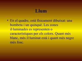 Llum
• En el quadre, està físicament dibuixat: una
bombeta i un quinqué. Les zones
il·luminades es representen o
característiques per els colors. Quant més
blanc, més il·luminat està i quant més negre
més fosc.
 