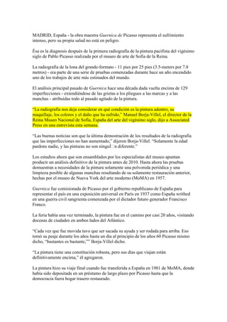 MADRID, España - la obra maestra Guernica de Picasso representa el sufrimiento
intenso, pero su propia salud no está en peligro.
Ésa es la diagnosis después de la primera radiografía de la pintura pacifista del vigésimo
siglo de Pablo Picasso realizada por el museo de arte de Sofía de la Reina.
La radiografía de la lona del grande-formato - 11 pies por 25 pies (3.5-meters por 7.8
metros) - era parte de una serie de pruebas comenzadas durante hace un año encendido
uno de los trabajos de arte más estimados del mundo.
El análisis principal pasado de Guernica hace una década dada vuelta encima de 129
imperfecciones - extendiéndose de las grietas a los pliegues a las marcas y a las
manchas - atribuidas todo al pasado agitado de la pintura.
“La radiografía nos deja considerar en qué condición es la pintura adentro, su
maquillaje, los colores y el daño que ha sufrido,” Manuel Borja-Villel, el director de la
Reina Museo Nacional de Sofía, España del arte del vigésimo siglo, dijo a Associated
Press en una entrevista esta semana.
“Las buenas noticias son que la última demostración de los resultados de la radiografía
que las imperfecciones no han aumentado,” dijeron Borja-Villel. “Solamente la edad
pardons nadie, y las pinturas no son ninguÌn diferente.”
Los estudios ahora que son ensamblados por los especialistas del museo apuntan
producir un análisis definitivo de la pintura antes de 2010. Hasta ahora las pruebas
demuestran a necesidades de la pintura solamente una polvoreda periódica y una
limpieza posible de algunas manchas resultando de su solamente restauración anterior,
hechas por el museo de Nueva York del arte moderno (MoMA) en 1957.
Guernica fue comisionada de Picasso por el gobierno republicano de España para
representar el país en una exposición universal en París en 1937 como España writhed
en una guerra civil sangrienta comenzada por el dictador futuro generador Francisco
Franco.
La feria había una vez terminado, la pintura fue en el camino por casi 20 años, visitando
docenas de ciudades en ambos lados del Atlántico.
“Cada vez que fue movida tuvo que ser sacada su ayuda y ser rodada para arriba. Eso
tomó su peaje durante los años hasta un día al principio de los años 60 Picasso mismo
dicho, “bastantes es bastante,”” Borja-Villel dicho.
“La pintura tiene una constitución robusta, pero sus días que viajan están
definitivamente encima,” él agregaron.
La pintura hizo su viaje final cuando fue transferida a España en 1981 de MoMA, donde
había sido depositada en un préstamo de largo plazo por Picasso hasta que la
democracia fuera hogar trasero restaurado.
 