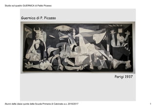 Studio sul quadro GUERNICA di Pablo Picasso
Alunni delle classi quinte della Scuola Primaria di Calcinate a.s. 2016/2017 1
Guernica di P. Picasso
Parigi 1937
 