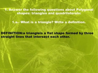 1. Answer the following questions about Polygonal
shapes: triangles and quadrilaterals:
1.a.- What is a triangle? Write a definition.
DEFINITION:a triangleis a flat shape formed by three
straight lines that intersect each other.
 