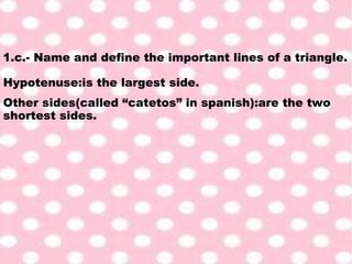 1.c.- Name and define the important lines of a triangle.
Hypotenuse:is the largest side.
Other sides(called “catetos” in spanish):are the two
shortest sides.
 