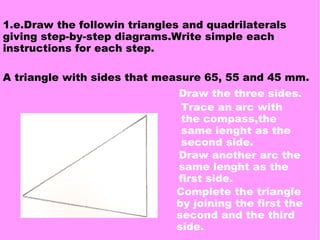 A triangle with sides that measure 65, 55 and 45 mm.
1.e.Draw the followin triangles and quadrilaterals
giving step-by-step diagrams.Write simple each
instructions for each step.
Draw the three sides.
Trace an arc with
the compass,the
same lenght as the
second side.
Draw another arc the
same lenght as the
first side.
Complete the triangle
by joining the first the
second and the third
side.
 