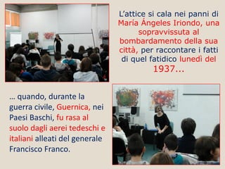 L’attice si cala nei panni di
María Ángeles Iriondo, una
sopravvissuta al
bombardamento della sua
città, per raccontare i fatti
di quel fatidico lunedì del

1937...

… quando, durante la
guerra civile, Guernica, nei
Paesi Baschi, fu rasa al
suolo dagli aerei tedeschi e
italiani alleati del generale
Francisco Franco.

 