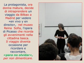 La protagonista, ora
donna matura, decide
di intraprendere un
viaggio da Bilbao a
Madrid per vedere
«en vivo y en
directo», nel museo
Reina Sofia, l’opera
di Picasso che ricorda
gli avvenimenti nella
cittadina basca.
Il viaggio diventa
occasione per
ricordare e
raccontare,
«para no olvidar»,
per non dimenticare.

 