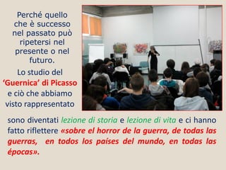 Perché quello
che è successo
nel passato può
ripetersi nel
presente o nel
futuro.

Lo studio del
‘Guernica’ di Picasso
e ciò che abbiamo
visto rappresentato
sono diventati lezione di storia e lezione di vita e ci hanno
fatto riflettere «sobre el horror de la guerra, de todas las
guerras, en todos los países del mundo, en todas las
épocas».

 