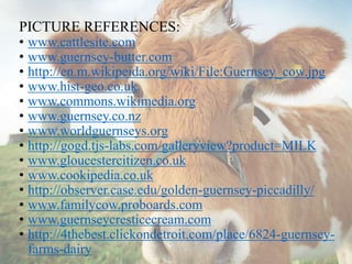 PICTURE REFERENCES:
• www.cattlesite.com
• www.guernsey-butter.com
• http://en.m.wikipeida.org/wiki/File:Guernsey_cow.jpg
• www.hist-geo.co.uk
• www.commons.wikimedia.org
• www.guernsey.co.nz
• www.worldguernseys.org
• http://gogd.tjs-labs.com/galleryview?product=MILK
• www.gloucestercitizen.co.uk
• www.cookipedia.co.uk
• http://observer.case.edu/golden-guernsey-piccadilly/
• www.familycow.proboards.com
• www.guernseycresticecream.com
• http://4thebest.clickondetroit.com/place/6824-guernsey-
farms-dairy
 