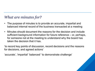 What are minutes for?
• The purpose of minutes is to provide an accurate, impartial and
balanced internal record of the business transacted at a meeting
• Minutes should document the reasons for the decision and include
sufficient background information for future reference – or, perhaps,
for someone not at the meeting to understand why the board has
taken the decision that it has.
‘to record key points of discussion, record decisions and the reasons
for decisions, and agreed actions’
‘accurate’, ‘impartial’ ‘balanced’ ‘to demonstrate challenge’
 