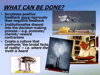 WHAT CAN BE DONE?
• Scrutinise positive
feedback more rigorously
than negative feedback
• Institutionalise dissent
into the decision-making
process – e.g. promote/
cherish/ reward
contrarians
• Create a culture that
confronts ‘the brutal facts
of reality’ – i.e. where the
truth is heard
 