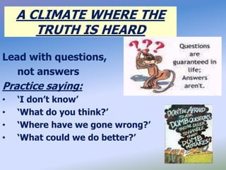 A CLIMATE WHERE THE
TRUTH IS HEARD
Lead with questions,
not answers
Practice saying:
• ‘I don’t know’
• ‘What do you think?’
• ‘Where have we gone wrong?’
• ‘What could we do better?’
 