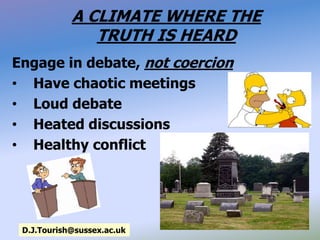 A CLIMATE WHERE THE
TRUTH IS HEARD
Engage in debate, not coercion
• Have chaotic meetings
• Loud debate
• Heated discussions
• Healthy conflict
D.J.Tourish@sussex.ac.uk
 