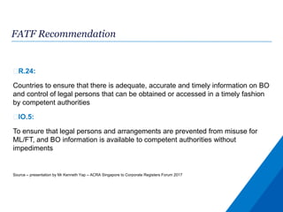 FATF Recommendation
R.24:
Countries to ensure that there is adequate, accurate and timely information on BO
and control of legal persons that can be obtained or accessed in a timely fashion
by competent authorities
IO.5:
To ensure that legal persons and arrangements are prevented from misuse for
ML/FT, and BO information is available to competent authorities without
impediments
Source – presentation by Mr Kenneth Yap – ACRA Singapore to Corporate Registers Forum 2017
 