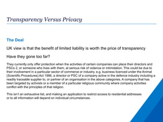 Transparency Versus Privacy
The Deal
UK view is that the benefit of limited liability is worth the price of transparency
Have they gone too far?
They currently only offer protection when the activities of certain companies can place their directors and
PSCs 2, or someone who lives with them, at serious risk of violence or intimidation. This could be due to
their involvement in a particular sector of commerce or industry. e.g. business licenced under the Animal
(Scientific Procedures) Act 1986, a director or PSC of a company active in the defence industry including a
readily traceable supplier to, or partner of an organisation in the above categories. A company that has
been targeted by activists or a member of a particular religious community where company activities
conflict with the principles of that religion.
This isn’t an exhaustive list, and making an application to restrict access to residential addresses
or to all information will depend on individual circumstances.
 