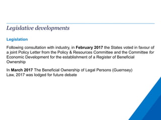 Legislative developments
Legislation
Following consultation with industry, in February 2017 the States voted in favour of
a joint Policy Letter from the Policy & Resources Committee and the Committee for
Economic Development for the establishment of a Register of Beneficial
Ownership
In March 2017 The Beneficial Ownership of Legal Persons (Guernsey)
Law, 2017 was lodged for future debate
 