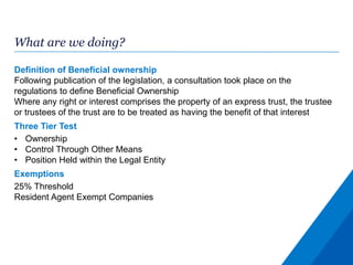 What are we doing?
Definition of Beneficial ownership
Following publication of the legislation, a consultation took place on the
regulations to define Beneficial Ownership
Where any right or interest comprises the property of an express trust, the trustee
or trustees of the trust are to be treated as having the benefit of that interest
Three Tier Test
• Ownership
• Control Through Other Means
• Position Held within the Legal Entity
Exemptions
25% Threshold
Resident Agent Exempt Companies
 