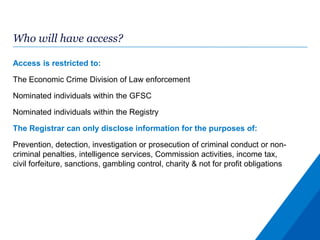 Who will have access?
Access is restricted to:
The Economic Crime Division of Law enforcement
Nominated individuals within the GFSC
Nominated individuals within the Registry
The Registrar can only disclose information for the purposes of:
Prevention, detection, investigation or prosecution of criminal conduct or non-
criminal penalties, intelligence services, Commission activities, income tax,
civil forfeiture, sanctions, gambling control, charity & not for profit obligations
 