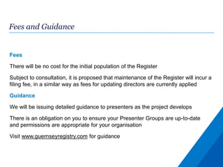 Fees and Guidance
Fees
There will be no cost for the initial population of the Register
Subject to consultation, it is proposed that maintenance of the Register will incur a
filing fee, in a similar way as fees for updating directors are currently applied
Guidance
We will be issuing detailed guidance to presenters as the project develops
There is an obligation on you to ensure your Presenter Groups are up-to-date
and permissions are appropriate for your organisation
Visit www.guernseyregistry.com for guidance
 