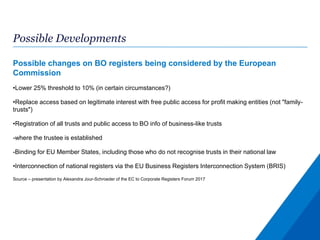 Possible Developments
Possible changes on BO registers being considered by the European
Commission
•Lower 25% threshold to 10% (in certain circumstances?)
•Replace access based on legitimate interest with free public access for profit making entities (not "family-
trusts")
•Registration of all trusts and public access to BO info of business-like trusts
-where the trustee is established
-Binding for EU Member States, including those who do not recognise trusts in their national law
•Interconnection of national registers via the EU Business Registers Interconnection System (BRIS)
Source – presentation by Alexandra Jour-Schroeder of the EC to Corporate Registers Forum 2017
 