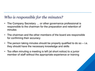 Who is responsible for the minutes?
• The Company Secretary … or other governance professional is
responsible to the chairman for the preparation and retention of
minutes
• The chairman and the other members of the board are responsible
for confirming their accuracy
• The person taking minutes should be properly qualified to do so – i.e.
they should have the necessary knowledge and skills
• Too often minuting a meeting is left (at short notice) to a junior
member of staff without the appropriate experience or training
 