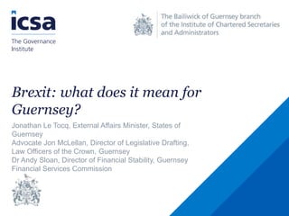 Brexit: what does it mean for
Guernsey?
Jonathan Le Tocq, External Affairs Minister, States of
Guernsey
Advocate Jon McLellan, Director of Legislative Drafting,
Law Officers of the Crown, Guernsey
Dr Andy Sloan, Director of Financial Stability, Guernsey
Financial Services Commission
 