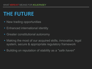 WHAT #BREXIT MEANS FOR #GUERNSEY
THE FUTURE
▸New trading opportunities
▸Enhanced international identity
▸Greater constitutional autonomy
▸Making the most of our acquired skills, innovation, legal
system, secure & appropriate regulatory framework
▸Building on reputation of stability as a "safe haven"
 