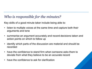 Who is responsible for the minutes?
Key skills of a good minute taker include being able to:
• listen to multiple voices at the same time and capture both their
arguments and tone
• summarise an argument accurately and record decisions taken and
action points on which to follow up
• identify which parts of the discussion are material and should be
recorded
• have the confidence to stand firm when someone asks them to
deviate from what they believe to be an accurate record
• have the confidence to ask for clarification
 