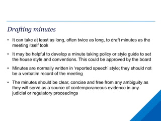 Drafting minutes
• It can take at least as long, often twice as long, to draft minutes as the
meeting itself took
• It may be helpful to develop a minute taking policy or style guide to set
the house style and conventions. This could be approved by the board
• Minutes are normally written in ‘reported speech’ style; they should not
be a verbatim record of the meeting
• The minutes should be clear, concise and free from any ambiguity as
they will serve as a source of contemporaneous evidence in any
judicial or regulatory proceedings
 