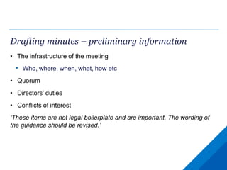 Drafting minutes – preliminary information
• The infrastructure of the meeting
• Who, where, when, what, how etc
• Quorum
• Directors’ duties
• Conflicts of interest
‘These items are not legal boilerplate and are important. The wording of
the guidance should be revised.’
 