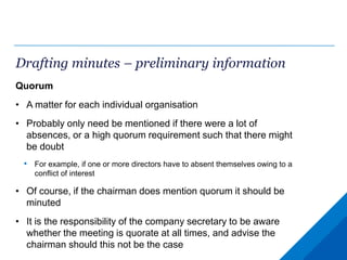 Drafting minutes – preliminary information
Quorum
• A matter for each individual organisation
• Probably only need be mentioned if there were a lot of
absences, or a high quorum requirement such that there might
be doubt
• For example, if one or more directors have to absent themselves owing to a
conflict of interest
• Of course, if the chairman does mention quorum it should be
minuted
• It is the responsibility of the company secretary to be aware
whether the meeting is quorate at all times, and advise the
chairman should this not be the case
 