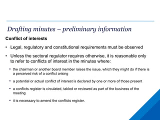 Drafting minutes – preliminary information
Conflict of interests
• Legal, regulatory and constitutional requirements must be observed
• Unless the sectoral regulator requires otherwise, it is reasonable only
to refer to conflicts of interest in the minutes where:
• the chairman or another board member raises the issue, which they might do if there is
a perceived risk of a conflict arising
• a potential or actual conflict of interest is declared by one or more of those present
• a conflicts register is circulated, tabled or reviewed as part of the business of the
meeting
• it is necessary to amend the conflicts register.
 