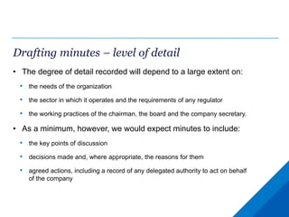 Drafting minutes – level of detail
• The degree of detail recorded will depend to a large extent on:
• the needs of the organization
• the sector in which it operates and the requirements of any regulator
• the working practices of the chairman, the board and the company secretary.
• As a minimum, however, we would expect minutes to include:
• the key points of discussion
• decisions made and, where appropriate, the reasons for them
• agreed actions, including a record of any delegated authority to act on behalf
of the company
 