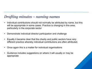 Drafting minutes – naming names
• Individual contributions should not normally be attributed by name, but this
will be appropriate in some cases. Practice is changing in this area,
particularly in the corporate sector
• Demonstrate individual director participation and challenge
• Equally it became clear that the charity and public sectors have very
different practice whereby individual contributions are often attributed.
• Once again this is a matter for individual organisations
• Guidance includes suggestions on where it will usually or may be
appropriate
 