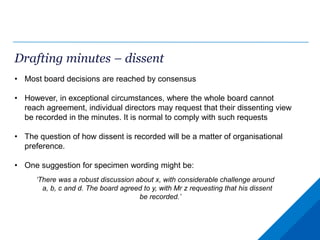 Drafting minutes – dissent
• Most board decisions are reached by consensus
• However, in exceptional circumstances, where the whole board cannot
reach agreement, individual directors may request that their dissenting view
be recorded in the minutes. It is normal to comply with such requests
• The question of how dissent is recorded will be a matter of organisational
preference.
• One suggestion for specimen wording might be:
‘There was a robust discussion about x, with considerable challenge around
a, b, c and d. The board agreed to y, with Mr z requesting that his dissent
be recorded.’
 
