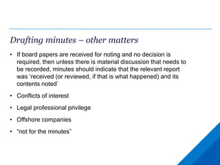 Drafting minutes – other matters
• If board papers are received for noting and no decision is
required, then unless there is material discussion that needs to
be recorded, minutes should indicate that the relevant report
was ‘received (or reviewed, if that is what happened) and its
contents noted’
• Conflicts of interest
• Legal professional privilege
• Offshore companies
• “not for the minutes”
 