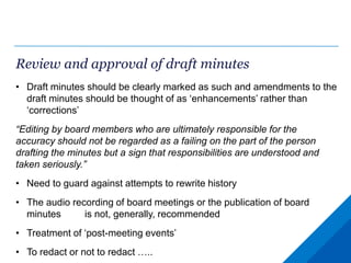 Review and approval of draft minutes
• Draft minutes should be clearly marked as such and amendments to the
draft minutes should be thought of as ‘enhancements’ rather than
‘corrections’
“Editing by board members who are ultimately responsible for the
accuracy should not be regarded as a failing on the part of the person
drafting the minutes but a sign that responsibilities are understood and
taken seriously.”
• Need to guard against attempts to rewrite history
• The audio recording of board meetings or the publication of board
minutes is not, generally, recommended
• Treatment of ‘post-meeting events’
• To redact or not to redact …..
 