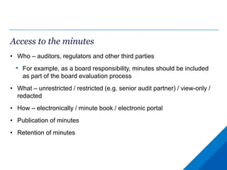 Access to the minutes
• Who – auditors, regulators and other third parties
• For example, as a board responsibility, minutes should be included
as part of the board evaluation process
• What – unrestricted / restricted (e.g. senior audit partner) / view-only /
redacted
• How – electronically / minute book / electronic portal
• Publication of minutes
• Retention of minutes
 