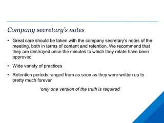 Company secretary’s notes
• Great care should be taken with the company secretary’s notes of the
meeting, both in terms of content and retention. We recommend that
they are destroyed once the minutes to which they relate have been
approved
• Wide variety of practices
• Retention periods ranged from as soon as they were written up to
pretty much forever
‘only one version of the truth is required’
 