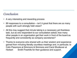 Conclusion
• A very interesting and rewarding process
• 89 responses to a consultation – isn’t it great that there are so many
people with such strongly held views?
• All this may suggest that minute taking is a necessary yet thankless
task, but as one respondent to our consultation asked, how many
other people in an organisation get their work in front of the board as
frequently and consistently as company secretaries?
• Thanks to everyone who shared with us their wisdom and experience
gained from minuting literally countless meetings and, in particular, to
Colin Passmore at Simmons & Simmons and Carol Shutkever at
Herbert Smith Freehills for their guidance and support.
 
